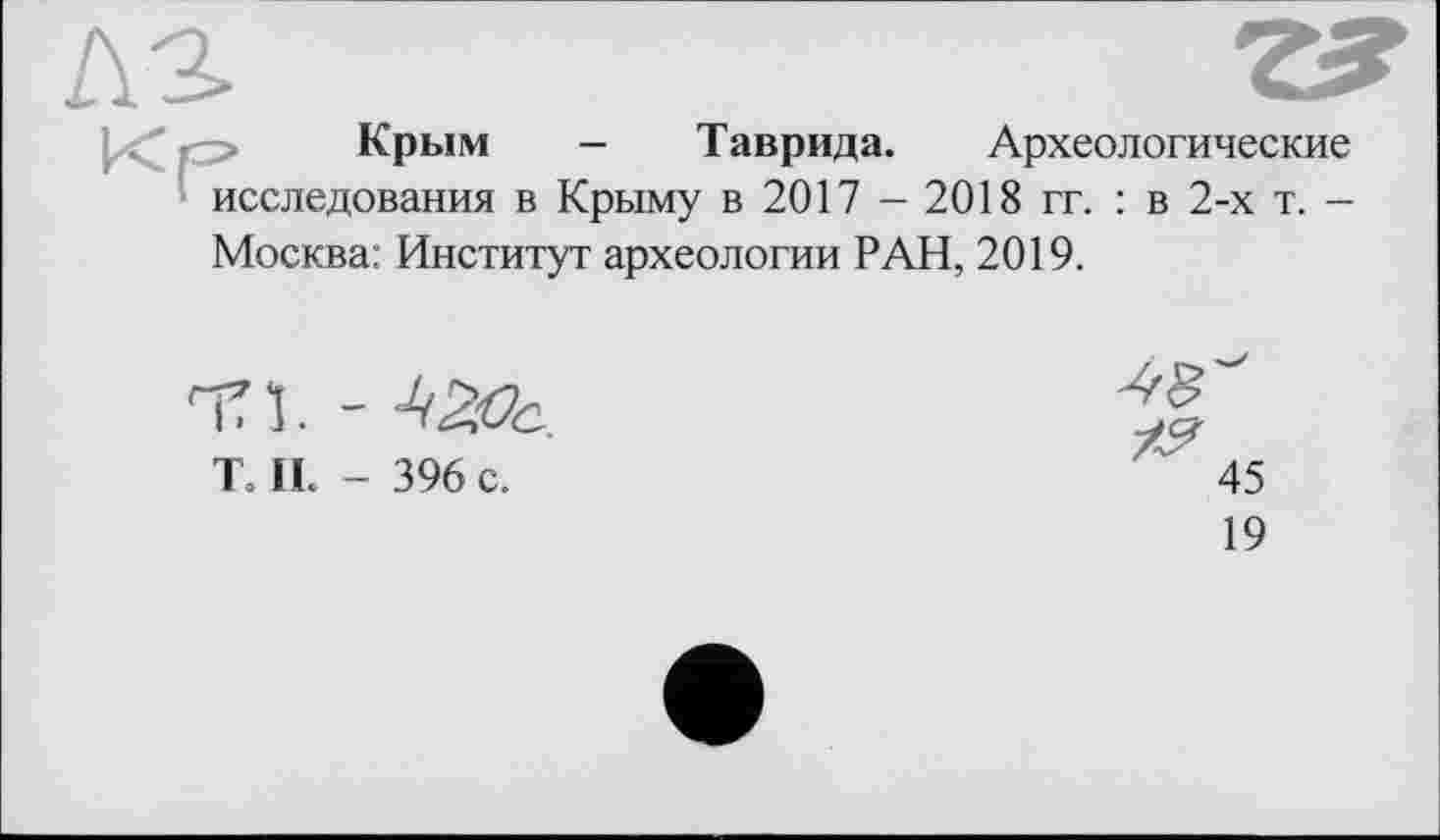 ﻿Крым - Таврида. Археологические исследования в Крыму в 2017 - 2018 гг. : в 2-х т. -Москва: Институт археологии РАН, 2019.
П1.-
T. IL - 396 с.
19